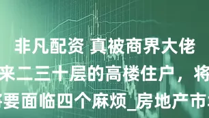 非凡配资 真被商界大佬说准了？未来二三十层的高楼住户，将要面临四个麻烦_房地产市场_电梯_居民