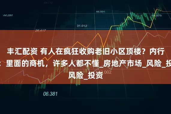 丰汇配资 有人在疯狂收购老旧小区顶楼？内行人：里面的商机，许多人都不懂_房地产市场_风险_投资