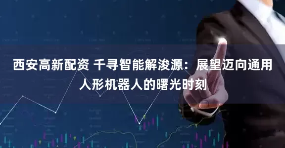 西安高新配资 千寻智能解浚源：展望迈向通用人形机器人的曙光时刻