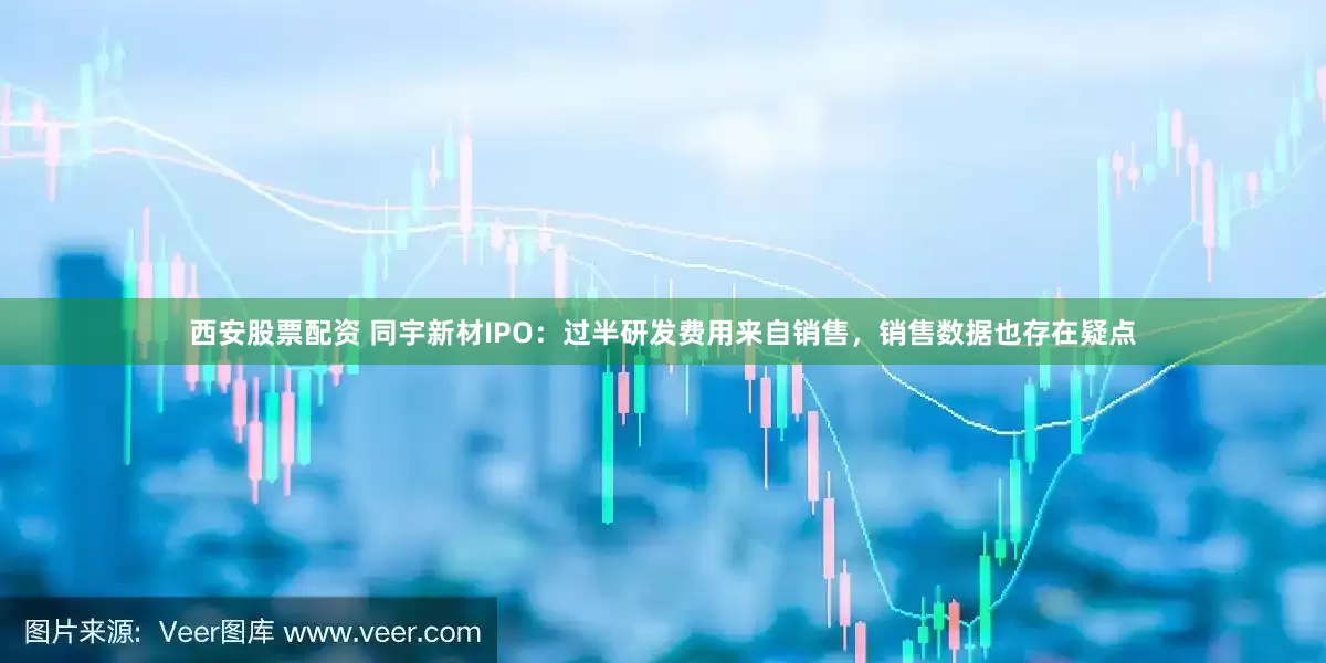 西安股票配资 同宇新材IPO：过半研发费用来自销售，销售数据也存在疑点