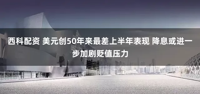 西科配资 美元创50年来最差上半年表现 降息或进一步加剧贬值压力