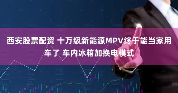 西安股票配资 十万级新能源MPV终于能当家用车了 车内冰箱加换电模式