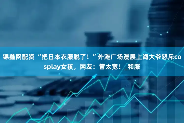 锦鑫网配资 “把日本衣服脱了！”外滩广场漫展上海大爷怒斥cosplay女孩，网友：管太宽！_和服
