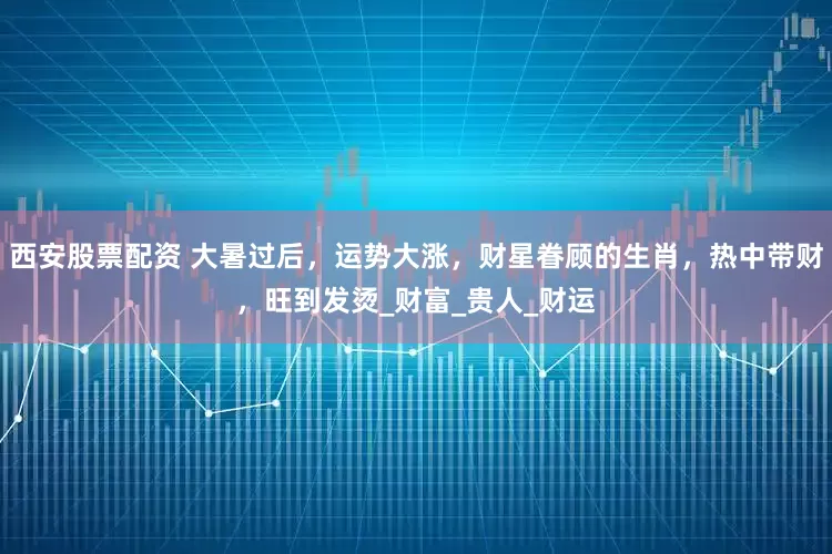 西安股票配资 大暑过后，运势大涨，财星眷顾的生肖，热中带财，旺到发烫_财富_贵人_财运