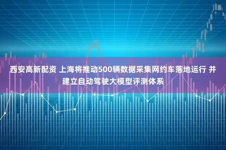 西安高新配资 上海将推动500辆数据采集网约车落地运行 并建立自动驾驶大模型评测体系