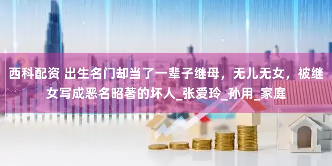 西科配资 出生名门却当了一辈子继母，无儿无女，被继女写成恶名昭著的坏人_张爱玲_孙用_家庭