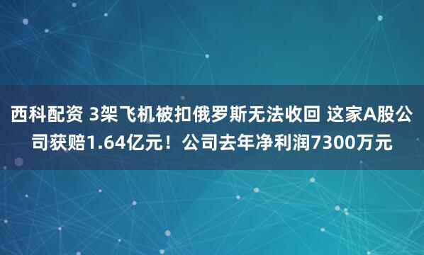 西科配资 3架飞机被扣俄罗斯无法收回 这家A股公司获赔1.64亿元！公司去年净利润7300万元