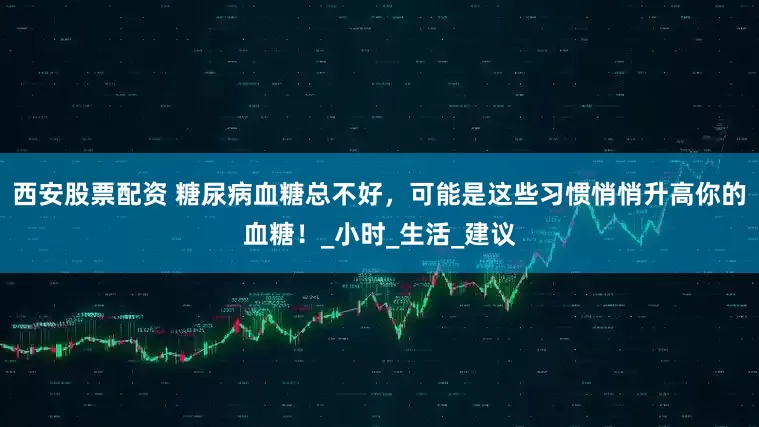 西安股票配资 糖尿病血糖总不好，可能是这些习惯悄悄升高你的血糖！_小时_生活_建议