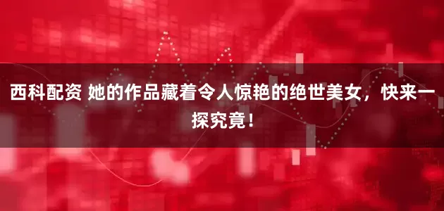 西科配资 她的作品藏着令人惊艳的绝世美女，快来一探究竟！