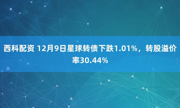 西科配资 12月9日星球转债下跌1.01%,转股溢价率30.44%