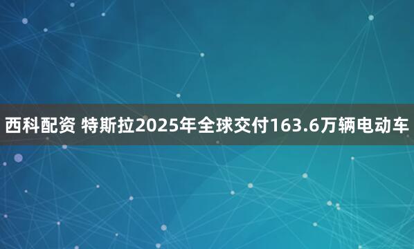 西科配资 特斯拉2025年全球交付163.6万辆电动车