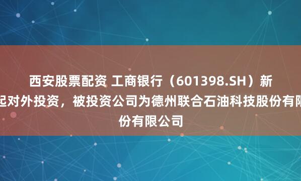 西安股票配资 工商银行（601398.SH）新增一起对外投资，被投资公司为德州联合石油科技股份有限公司