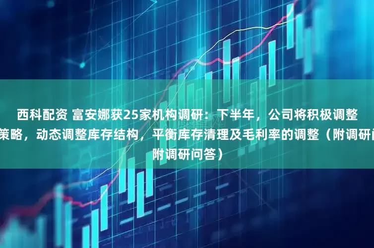 西科配资 富安娜获25家机构调研：下半年，公司将积极调整营销策略，动态调整库存结构，平衡库存清理及毛利率的调整（附调研问答）