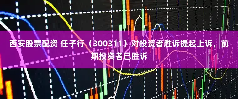 西安股票配资 任子行（300311）对投资者胜诉提起上诉，前期投资者已胜诉